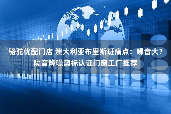 骆驼优配门店 澳大利亚布里斯班痛点：噪音大？隔音降噪澳标认证门窗工厂推荐