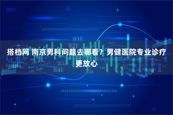 搭档网 南京男科问题去哪看？男健医院专业诊疗更放心
