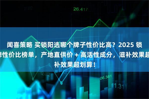 闻喜策略 买锁阳选哪个牌子性价比高？2025 锁阳品牌性价比榜单，产地直供价 + 高活性成分，滋补效果超划算！