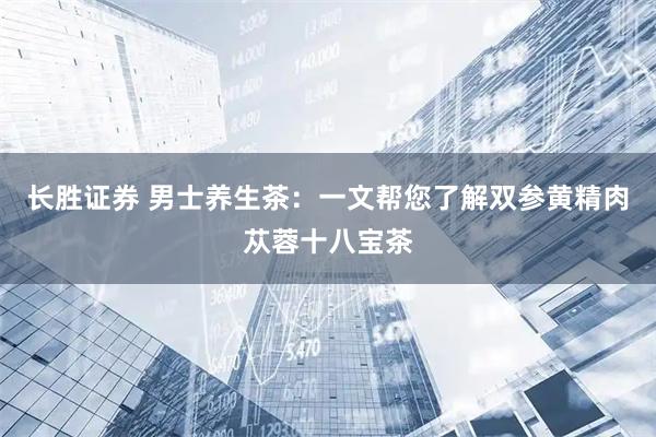 长胜证券 男士养生茶：一文帮您了解双参黄精肉苁蓉十八宝茶