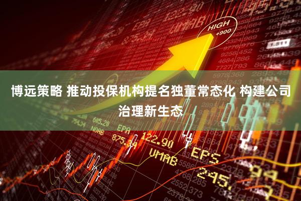 博远策略 推动投保机构提名独董常态化 构建公司治理新生态