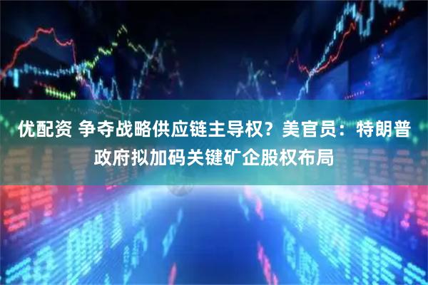 优配资 争夺战略供应链主导权？美官员：特朗普政府拟加码关键矿企股权布局