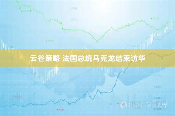 云谷策略 法国总统马克龙结束访华