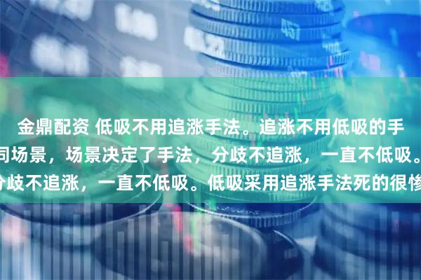 金鼎配资 低吸不用追涨手法。追涨不用低吸的手法。低吸和追涨应对不同场景，场景决定了手法，分歧不追涨，一直不低吸。低吸采用追涨手法死的很惨。