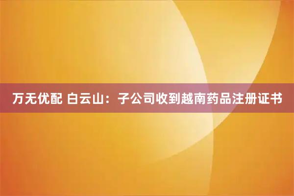 万无优配 白云山：子公司收到越南药品注册证书