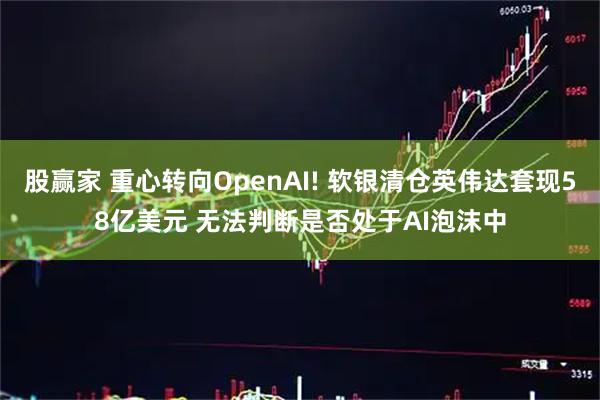 股赢家 重心转向OpenAI! 软银清仓英伟达套现58亿美元 无法判断是否处于AI泡沫中