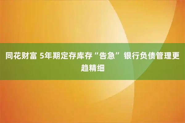 同花财富 5年期定存库存“告急” 银行负债管理更趋精细