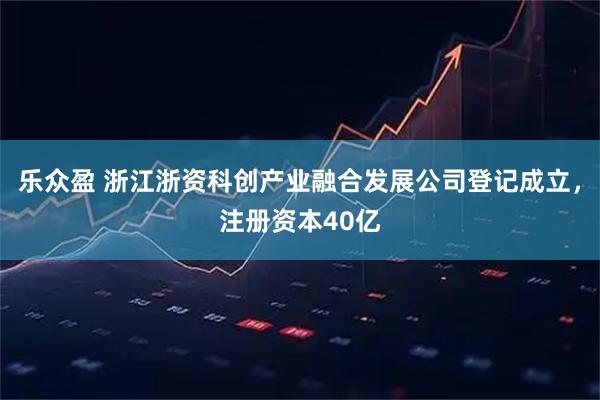 乐众盈 浙江浙资科创产业融合发展公司登记成立，注册资本40亿