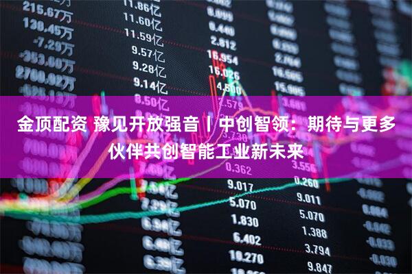 金顶配资 豫见开放强音丨中创智领：期待与更多伙伴共创智能工业新未来