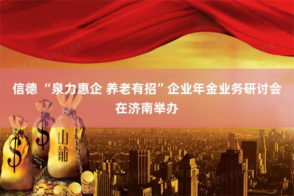 信德 “泉力惠企 养老有招”企业年金业务研讨会在济南举办