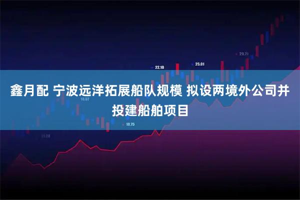鑫月配 宁波远洋拓展船队规模 拟设两境外公司并投建船舶项目