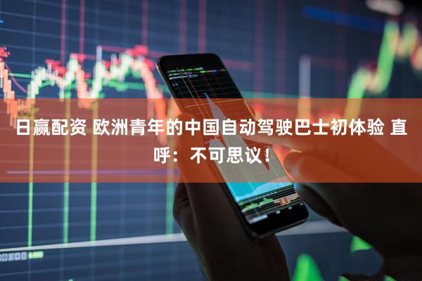 日赢配资 欧洲青年的中国自动驾驶巴士初体验 直呼：不可思议！