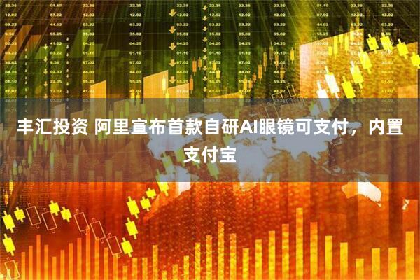丰汇投资 阿里宣布首款自研AI眼镜可支付，内置支付宝