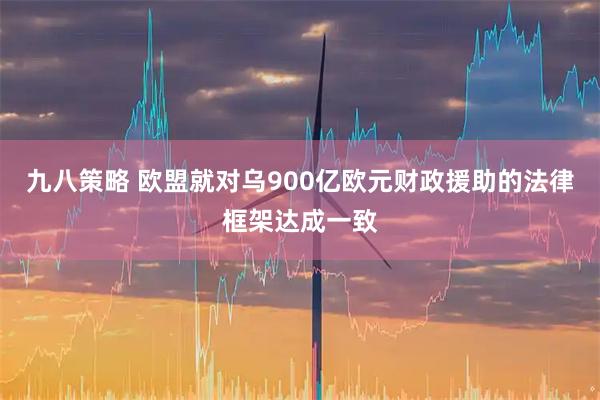 九八策略 欧盟就对乌900亿欧元财政援助的法律框架达成一致