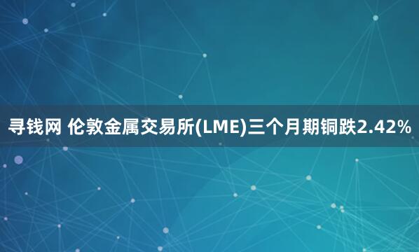 寻钱网 伦敦金属交易所(LME)三个月期铜跌2.42%